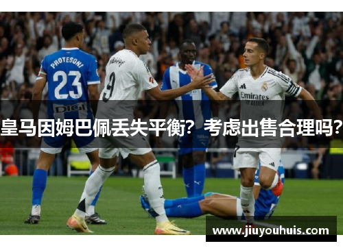 皇马因姆巴佩丢失平衡？考虑出售合理吗？